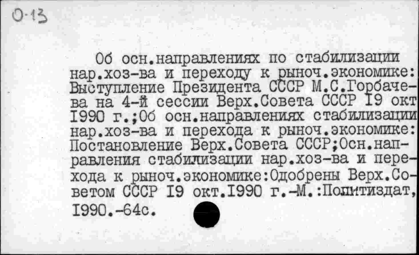 ﻿
Об осн.направлениях по стабилизации нар.хоз-ва и переходу к рыноч.экономике: Выступление Президента СССР М.С.Горбачева на 4-й сессии Верх.Совета СССР 19 окт 1990 г.;Об осн.направлениях стабилизации нар.хоз-ва и перехода к рыноч.экономике: Постановление Верх.Совета СССР;Осн.направления стабилизации нар.хоз-ва и перехода к рыноч. экономике’.Одобрены Верх.Советом СССР 19 окт.1990 г.-М. -.Политиздат, 1990.-64с.	Л